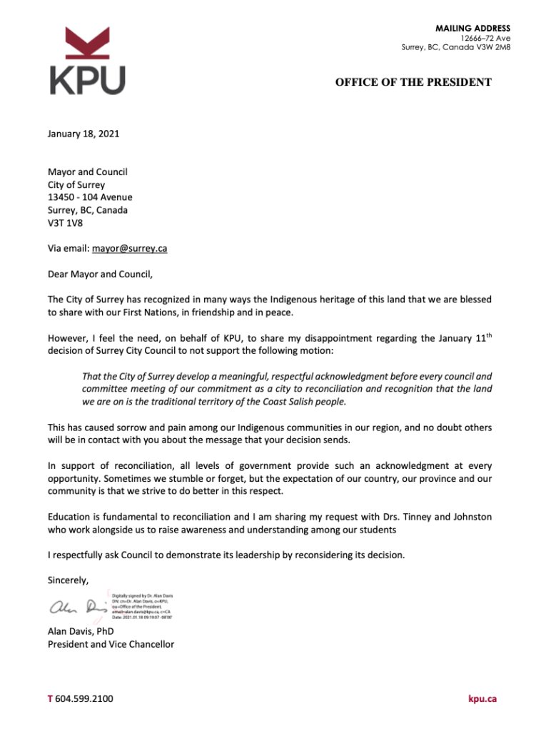 Dear Mayor and Council,
 The City of Surrey has recognized in many ways the Indigenous heritage of this land that we are blessed to share with our First Nations, in friendship and in peace.
However, I feel the need, on behalf of KPU, to share my disappointment regarding the January 11th decision of Surrey City Council to not support the following motion:
That the City of Surrey develop a meaningful, respectful acknowledgment before every council and committee meeting of our commitment as a city to reconciliation and recognition that the land we are on is the traditional territory of the Coast Salish people.
This has caused sorrow and pain among our Indigenous communities in our region, and no doubt others will be in contact with you about the message that your decision sends.
In support of reconciliation, all levels of government provide such an acknowledgment at every opportunity. Sometimes we stumble or forget, but the expectation of our country, our province and our community is that we strive to do better in this respect.
Education is fundamental to reconciliation and I am sharing my request with Drs. Tinney and Johnston who work alongside us to raise awareness and understanding among our students
I respectfully ask Council to demonstrate its leadership by reconsidering its decision.
